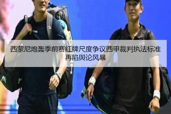 西蒙尼炮轰季前赛红牌尺度争议西甲裁判执法标准再陷舆论风暴