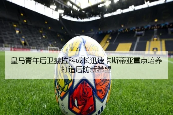 皇马青年后卫赫拉科成长迅速卡斯蒂亚重点培养打造后防新希望